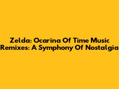 Zelda: Ocarina Of Time Music Remixes: A Symphony Of Nostalgia