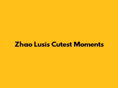 Zhao Lusi's Cutest Moments