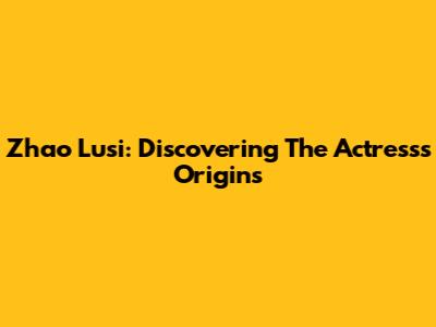 Zhao Lusi: Discovering The Actress's Origins