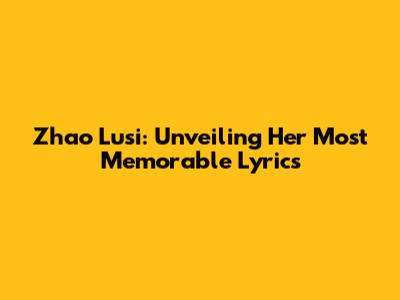 Zhao Lusi: Unveiling Her Most Memorable Lyrics