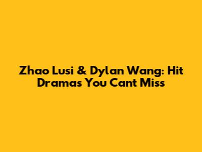Zhao Lusi & Dylan Wang: Hit Dramas You Can't Miss