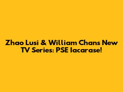 Zhao Lusi & William Chan's New TV Series: PSE Iacarase!