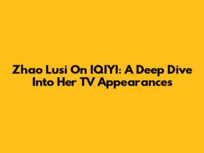 Zhao Lusi On IQIYI: A Deep Dive Into Her TV Appearances