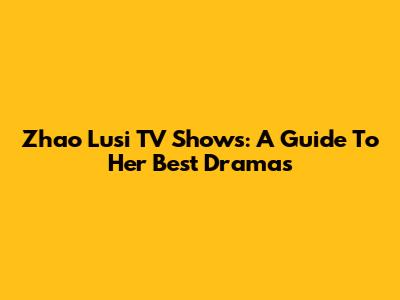 Zhao Lusi TV Shows: A Guide To Her Best Dramas
