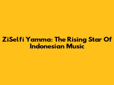 ZiSelfi Yamma: The Rising Star Of Indonesian Music