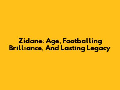 Zidane: Age, Footballing Brilliance, And Lasting Legacy