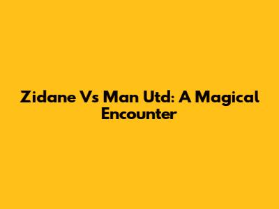 Zidane Vs Man Utd: A Magical Encounter
