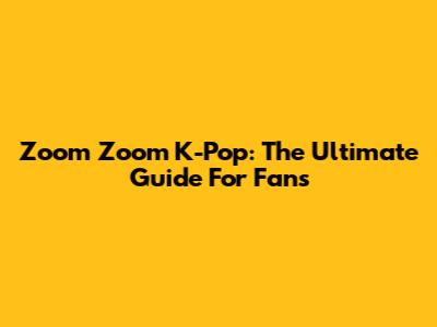 Zoom Zoom K-Pop: The Ultimate Guide For Fans